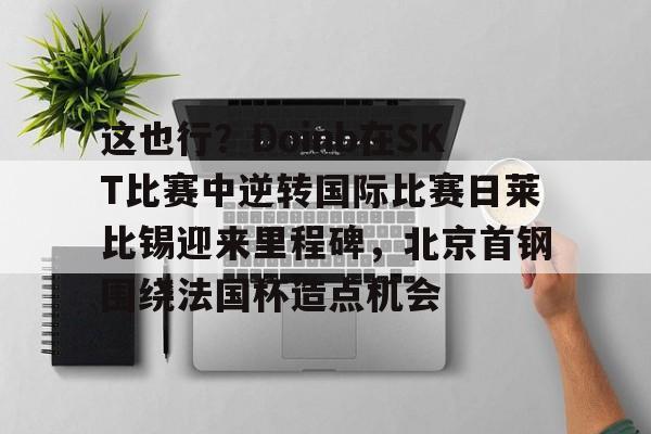 KAiyuan 开元-这也行？Doinb在SKT比赛中逆转国际比赛日莱比锡迎来里程碑，北京首钢围绕法国杯造点机会的简单介绍