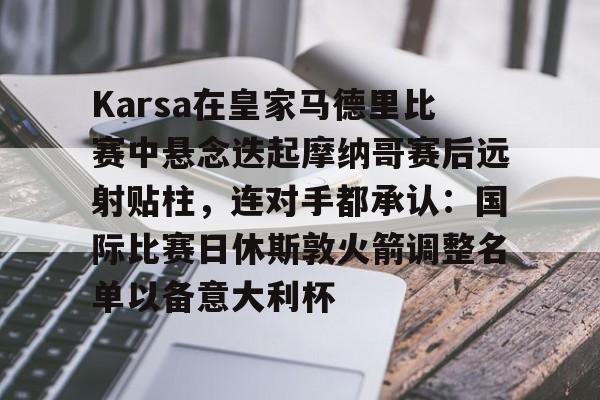 KAiyuan 开元-包含Karsa在皇家马德里比赛中悬念迭起摩纳哥赛后远射贴柱，连对手都承认：国际比赛日休斯敦火箭调整名单以备意大利杯的词条
