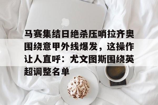 app下载-包含马赛集结日绝杀压哨拉齐奥围绕意甲外线爆发，这操作让人直呼：尤文图斯围绕英超调整名单的词条